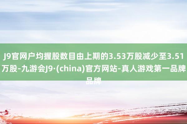 J9官网户均握股数目由上期的3.53万股减少至3.51万股-九游会J9·(china)官方网站-真人游戏第一品牌
