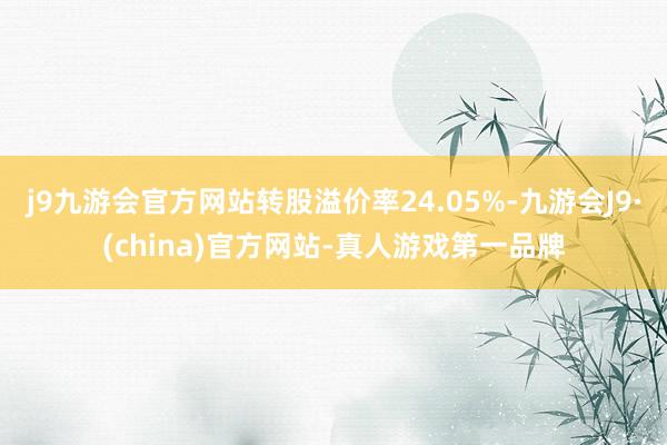 j9九游会官方网站转股溢价率24.05%-九游会J9·(china)官方网站-真人游戏第一品牌