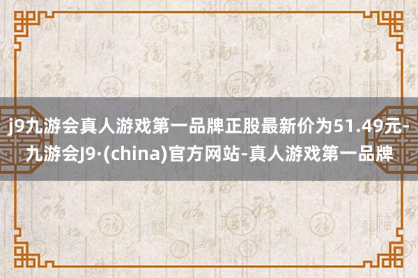 j9九游会真人游戏第一品牌正股最新价为51.49元-九游会J9·(china)官方网站-真人游戏第一品牌