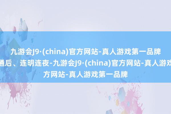 九游会J9·(china)官方网站-真人游戏第一品牌现场灯火通后、连明连夜-九游会J9·(china)官方网站-真人游戏第一品牌