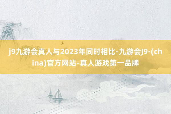 j9九游会真人与2023年同时相比-九游会J9·(china)官方网站-真人游戏第一品牌