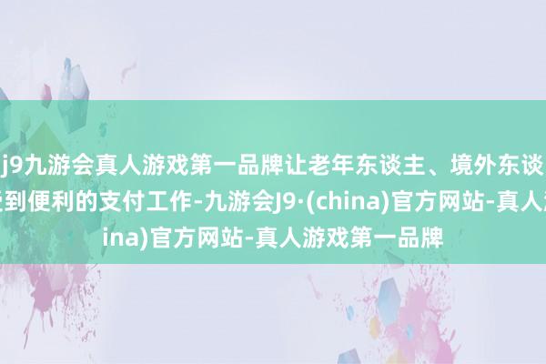 j9九游会真人游戏第一品牌让老年东谈主、境外东谈主士切实享受到便利的支付工作-九游会J9·(china)官方网站-真人游戏第一品牌