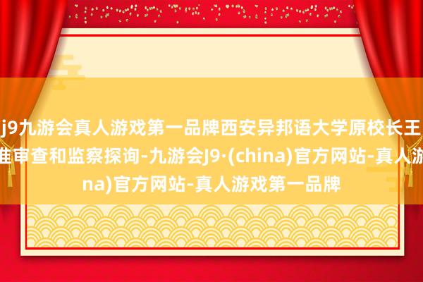 j9九游会真人游戏第一品牌西安异邦语大学原校长王军哲采用标准审查和监察探询-九游会J9·(china)官方网站-真人游戏第一品牌