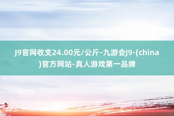 J9官网收支24.00元/公斤-九游会J9·(china)官方网站-真人游戏第一品牌