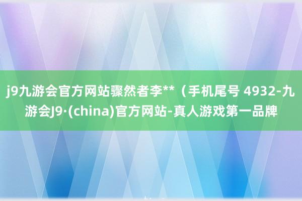 j9九游会官方网站骤然者李**（手机尾号 4932-九游会J9·(china)官方网站-真人游戏第一品牌