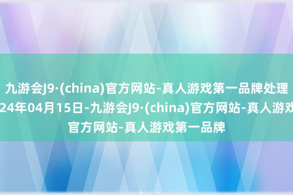 九游会J9·(china)官方网站-真人游戏第一品牌处理后果：2024年04月15日-九游会J9·(china)官方网站-真人游戏第一品牌