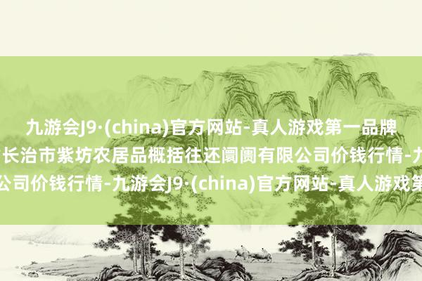 九游会J9·(china)官方网站-真人游戏第一品牌2024年4月17日山西省长治市紫坊农居品概括往还阛阓有限公司价钱行情-九游会J9·(china)官方网站-真人游戏第一品牌