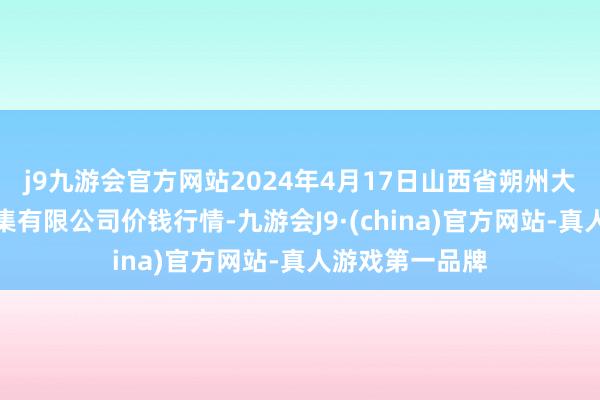 j9九游会官方网站2024年4月17日山西省朔州大运果菜批发市集有限公司价钱行情-九游会J9·(china)官方网站-真人游戏第一品牌