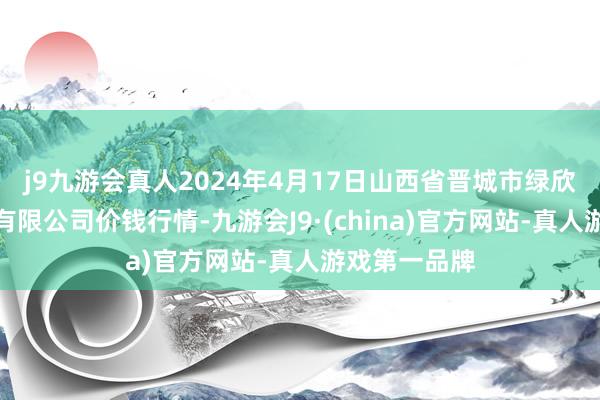 j9九游会真人2024年4月17日山西省晋城市绿欣农家具交易有限公司价钱行情-九游会J9·(china)官方网站-真人游戏第一品牌