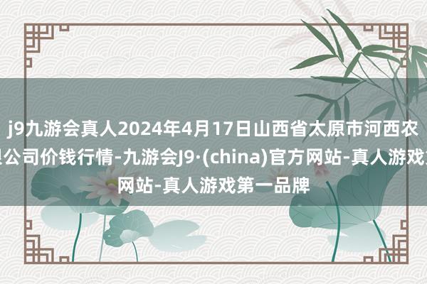 j9九游会真人2024年4月17日山西省太原市河西农家具有限公司价钱行情-九游会J9·(china)官方网站-真人游戏第一品牌