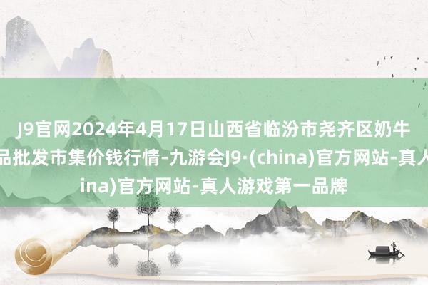 J9官网2024年4月17日山西省临汾市尧齐区奶牛场尧丰农副居品批发市集价钱行情-九游会J9·(china)官方网站-真人游戏第一品牌