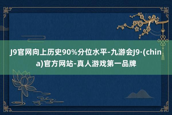 J9官网向上历史90%分位水平-九游会J9·(china)官方网站-真人游戏第一品牌