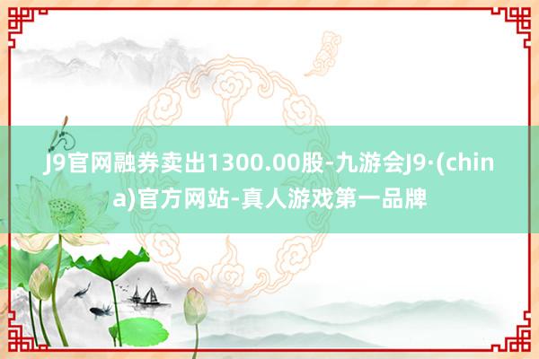 J9官网融券卖出1300.00股-九游会J9·(china)官方网站-真人游戏第一品牌