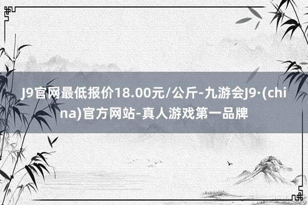 J9官网最低报价18.00元/公斤-九游会J9·(china)官方网站-真人游戏第一品牌