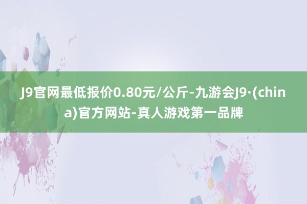 J9官网最低报价0.80元/公斤-九游会J9·(china)官方网站-真人游戏第一品牌