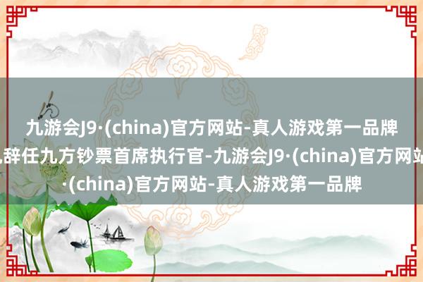 九游会J9·(china)官方网站-真人游戏第一品牌才子因使命重点转机辞任九方钞票首席执行官-九游会J9·(china)官方网站-真人游戏第一品牌