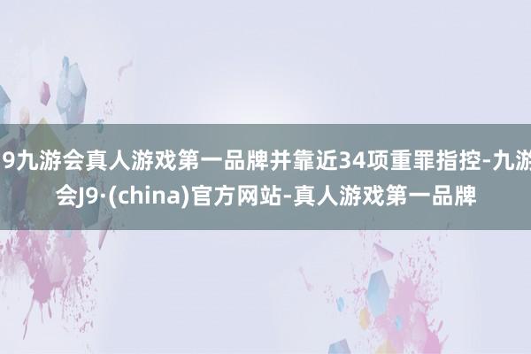 j9九游会真人游戏第一品牌并靠近34项重罪指控-九游会J9·(china)官方网站-真人游戏第一品牌