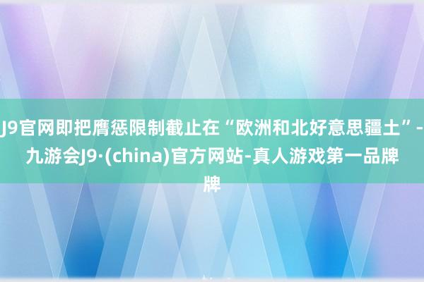 J9官网即把膺惩限制截止在“欧洲和北好意思疆土”-九游会J9·(china)官方网站-真人游戏第一品牌