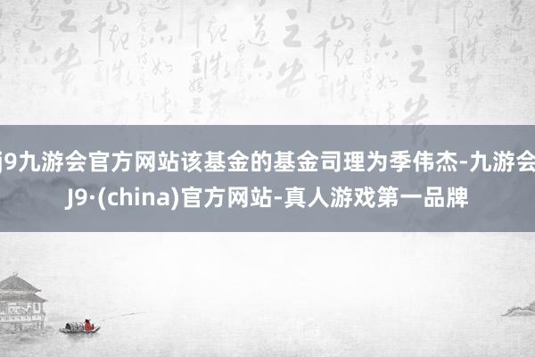 j9九游会官方网站该基金的基金司理为季伟杰-九游会J9·(china)官方网站-真人游戏第一品牌