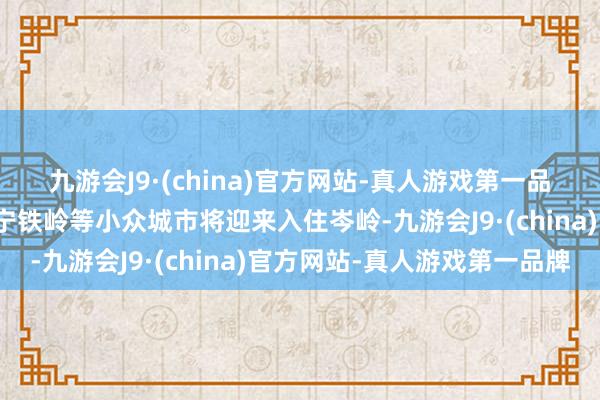 九游会J9·(china)官方网站-真人游戏第一品牌四川自贡、资阳、辽宁铁岭等小众城市将迎来入住岑岭-九游会J9·(china)官方网站-真人游戏第一品牌