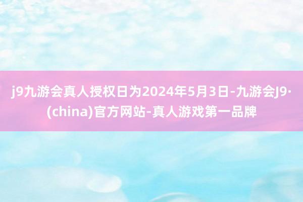 j9九游会真人授权日为2024年5月3日-九游会J9·(china)官方网站-真人游戏第一品牌