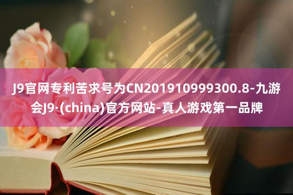 J9官网专利苦求号为CN201910999300.8-九游会J9·(china)官方网站-真人游戏第一品牌