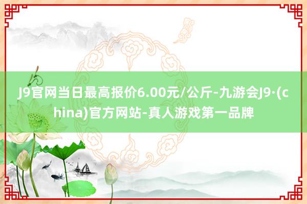 J9官网当日最高报价6.00元/公斤-九游会J9·(china)官方网站-真人游戏第一品牌