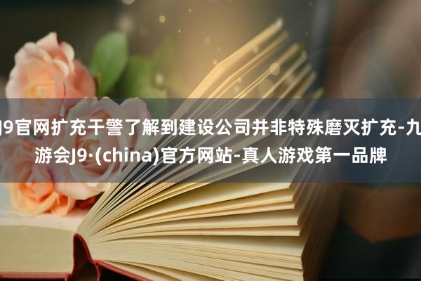 J9官网扩充干警了解到建设公司并非特殊磨灭扩充-九游会J9·(china)官方网站-真人游戏第一品牌