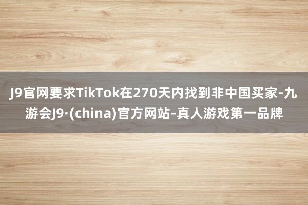 J9官网要求TikTok在270天内找到非中国买家-九游会J9·(china)官方网站-真人游戏第一品牌