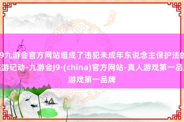 j9九游会官方网站组成了违犯未成年东说念主保护法的违游记动-九游会J9·(china)官方网站-真人游戏第一品牌