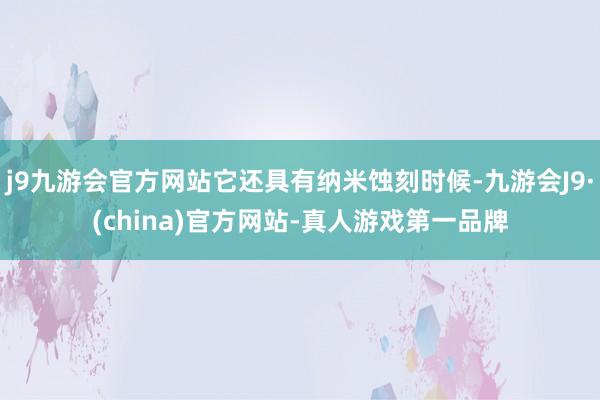 j9九游会官方网站它还具有纳米蚀刻时候-九游会J9·(china)官方网站-真人游戏第一品牌