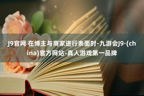 J9官网 在博主与商家进行表面时-九游会J9·(china)官方网站-真人游戏第一品牌