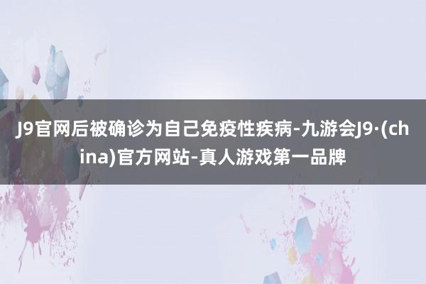 J9官网后被确诊为自己免疫性疾病-九游会J9·(china)官方网站-真人游戏第一品牌