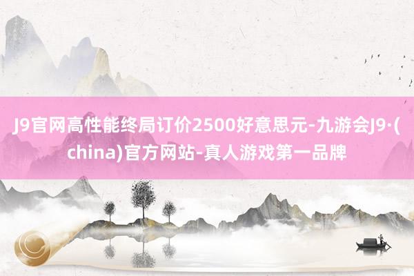 J9官网高性能终局订价2500好意思元-九游会J9·(china)官方网站-真人游戏第一品牌