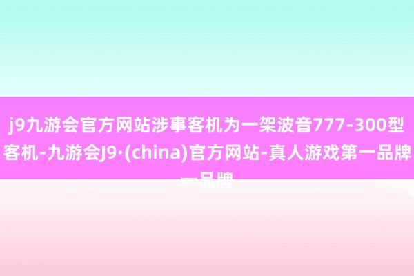 j9九游会官方网站涉事客机为一架波音777-300型客机-九游会J9·(china)官方网站-真人游戏第一品牌