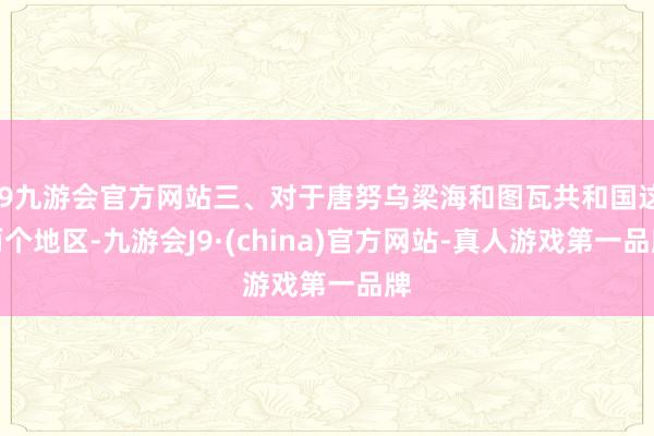 j9九游会官方网站三、对于唐努乌梁海和图瓦共和国这两个地区-九游会J9·(china)官方网站-真人游戏第一品牌