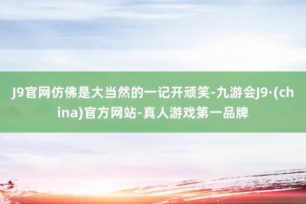 J9官网仿佛是大当然的一记开顽笑-九游会J9·(china)官方网站-真人游戏第一品牌