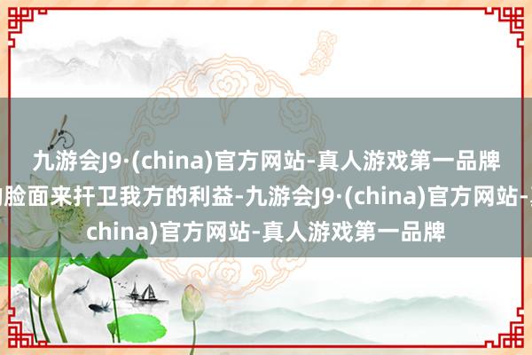 九游会J9·(china)官方网站-真人游戏第一品牌并不顾好意思国的脸面来扞卫我方的利益-九游会J9·(china)官方网站-真人游戏第一品牌