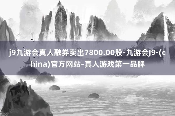 j9九游会真人融券卖出7800.00股-九游会J9·(china)官方网站-真人游戏第一品牌