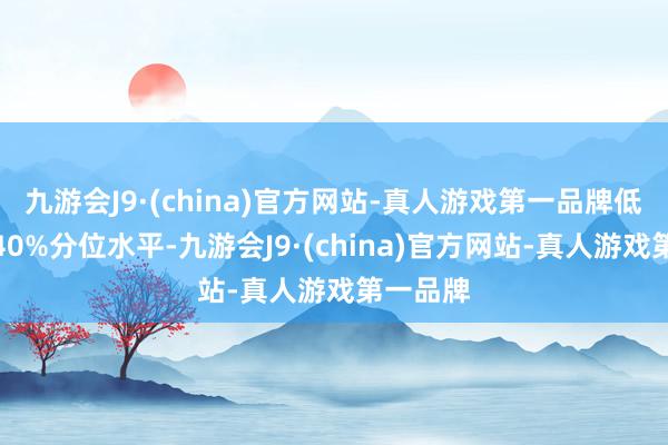 九游会J9·(china)官方网站-真人游戏第一品牌低于历史40%分位水平-九游会J9·(china)官方网站-真人游戏第一品牌