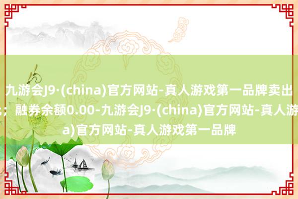 九游会J9·(china)官方网站-真人游戏第一品牌卖出金额0.00元；融券余额0.00-九游会J9·(china)官方网站-真人游戏第一品牌