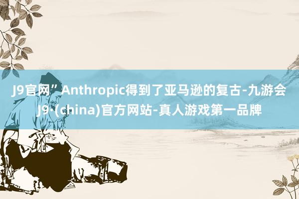 J9官网”　　Anthropic得到了亚马逊的复古-九游会J9·(china)官方网站-真人游戏第一品牌