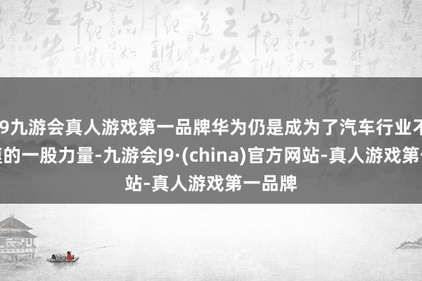 j9九游会真人游戏第一品牌华为仍是成为了汽车行业不成冷漠的一股力量-九游会J9·(china)官方网站-真人游戏第一品牌