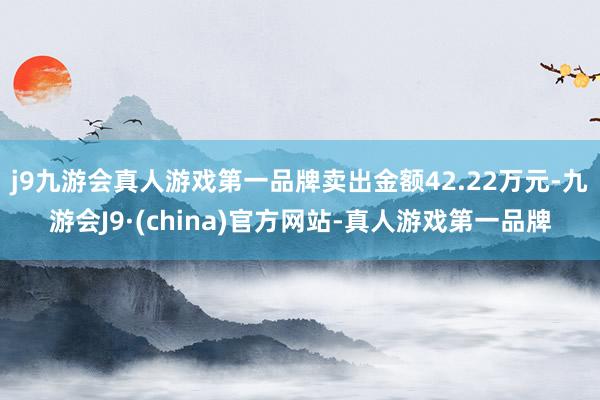 j9九游会真人游戏第一品牌卖出金额42.22万元-九游会J9·(china)官方网站-真人游戏第一品牌