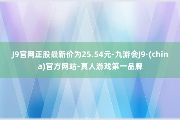 J9官网正股最新价为25.54元-九游会J9·(china)官方网站-真人游戏第一品牌