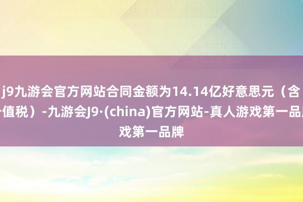 j9九游会官方网站合同金额为14.14亿好意思元（含升值税）-九游会J9·(china)官方网站-真人游戏第一品牌