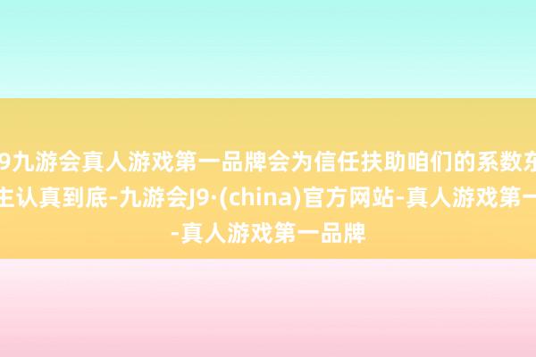 j9九游会真人游戏第一品牌会为信任扶助咱们的系数东说念主认真到底-九游会J9·(china)官方网站-真人游戏第一品牌