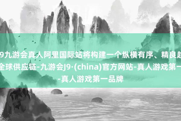 j9九游会真人阿里国际站将构建一个纵横有序、精良趋附的全球供应链-九游会J9·(china)官方网站-真人游戏第一品牌