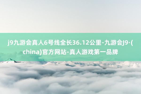 j9九游会真人6号线全长36.12公里-九游会J9·(china)官方网站-真人游戏第一品牌