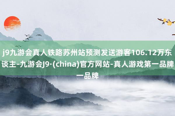 j9九游会真人铁路苏州站预测发送游客106.12万东谈主-九游会J9·(china)官方网站-真人游戏第一品牌